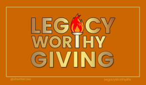 Legacy Worthy Giving. Legacy Worthy Living. Legacy Worthy Life