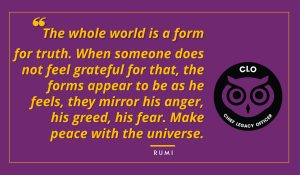 The whole world is a form for truth. When someone does not feel grateful for that, the forms appear to be as he feels, they mirror his anger, his greed, his fear. Make peace with the universe. Rumi